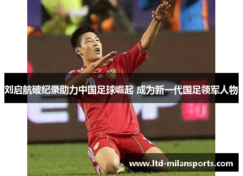 刘启航破纪录助力中国足球崛起 成为新一代国足领军人物
