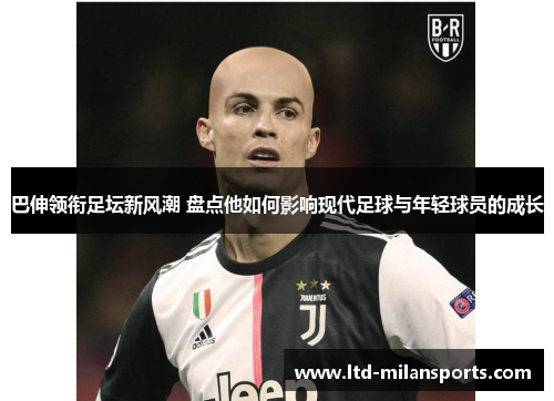 巴伸领衔足坛新风潮 盘点他如何影响现代足球与年轻球员的成长