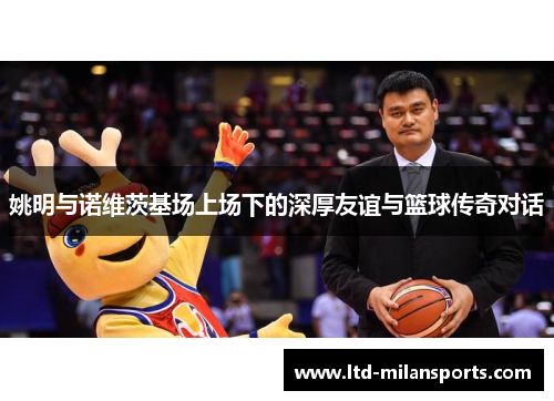 姚明与诺维茨基场上场下的深厚友谊与篮球传奇对话