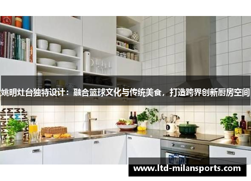 姚明灶台独特设计：融合篮球文化与传统美食，打造跨界创新厨房空间