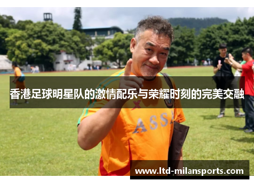 香港足球明星队的激情配乐与荣耀时刻的完美交融
