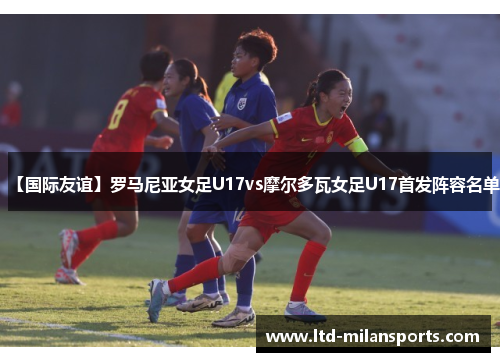 【国际友谊】罗马尼亚女足U17vs摩尔多瓦女足U17首发阵容名单